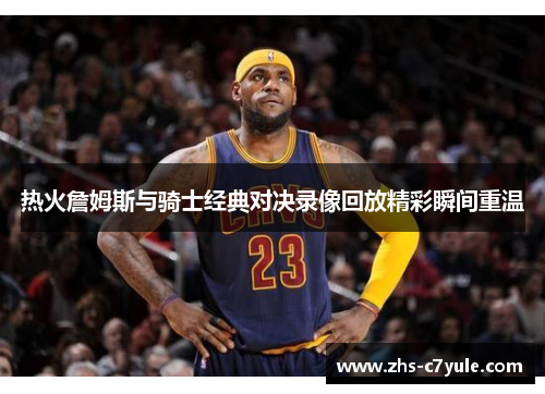 热火詹姆斯与骑士经典对决录像回放精彩瞬间重温
